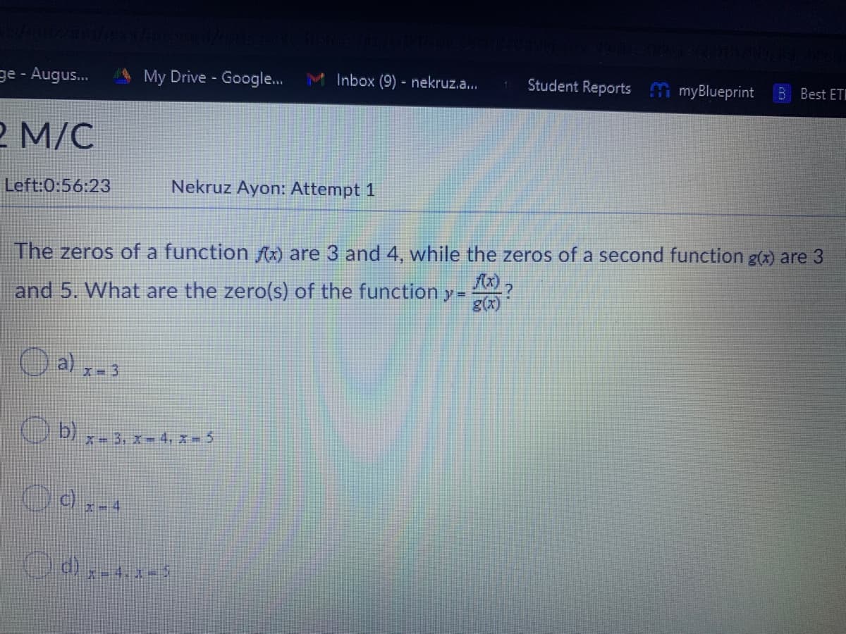 ge - Augus.
My Drive - Google.
M Inbox (9) - nekruz.a.
Student Reports myBlueprint
B Best ET
2 M/C
Left:0:56:23
Nekruz Ayon: Attempt 1
The zeros of a function ) are 3 and 4, while the zeros of a second function g(x) are 3
and 5. What are the zero(s) of the function y=
a)
x- 3
O b)
x- 3, x-4, x- 5
x-4
