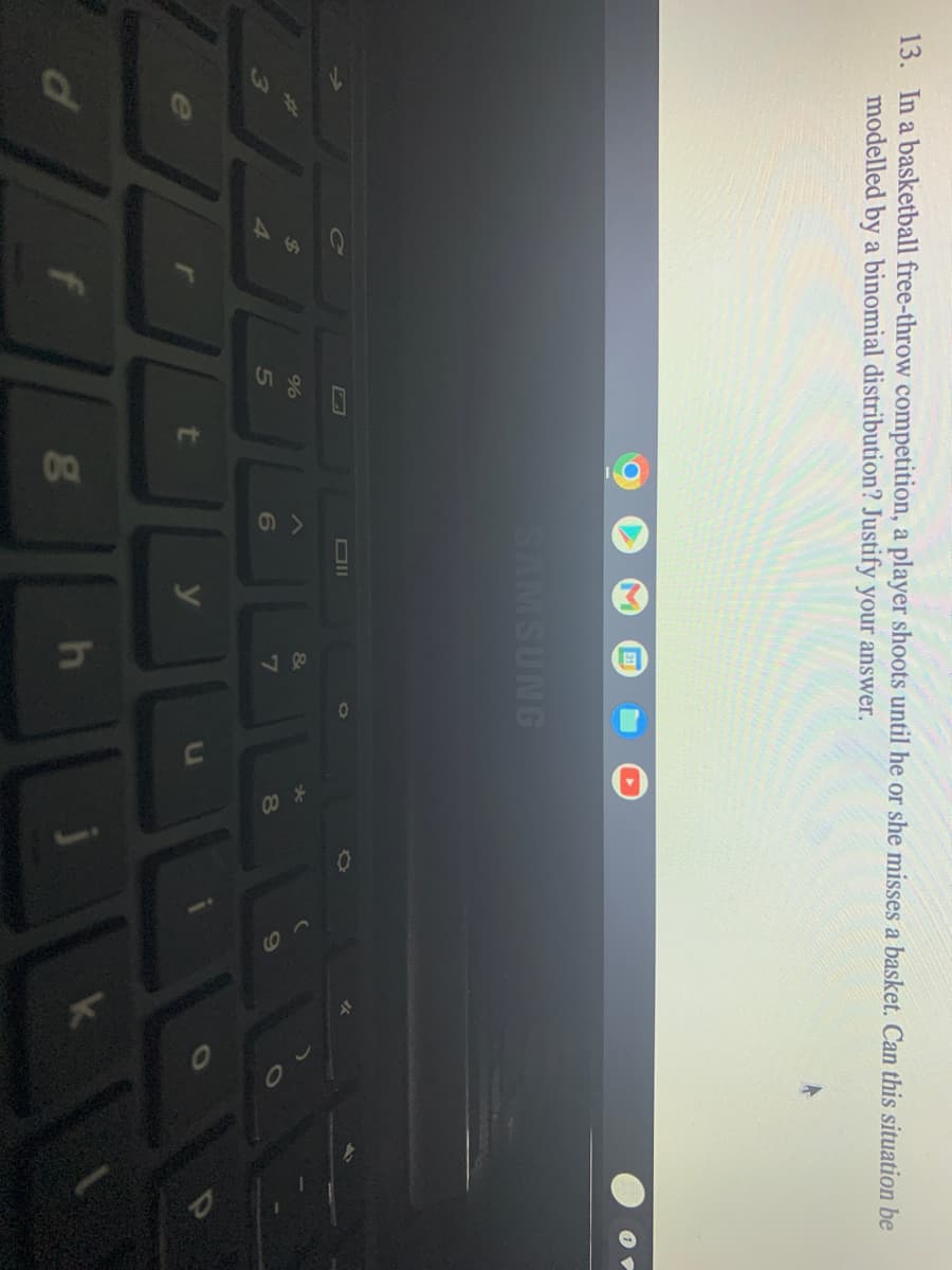 13. In a basketball free-throw competition, a player shoots until he or she misses a basket. Can this situation be
modelled by a binomial distribution? Justify your answer.
SAMSUNG
%
&
4.
5
6
7
8O
t
y
