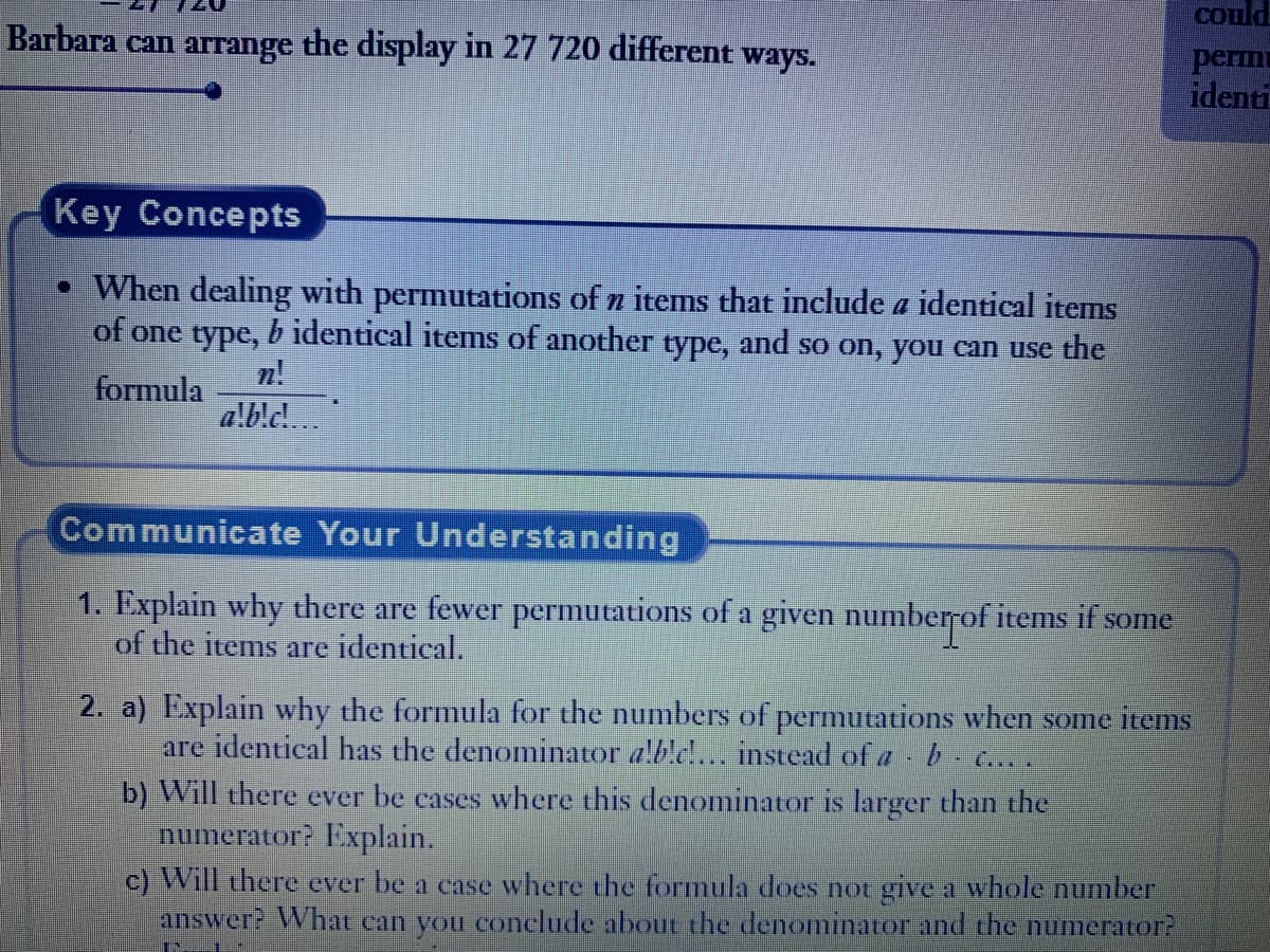 could
perin
identi
Barbara can arrange the display in 27 720 different ways.
Key Concepts
• When dealing with permutations of n items that include a identical items
of one type, b identical items of another type, and so on, you can use the
formula
a!b!c!
n!
Communicate Your Understanding
1. Explain why there are fewer permutations of a given number of items if some
of the items are identical.
2. a) Explain why the formula for the numbers of permutations when some items
are identical has the denominator alb!c!... instead of a b .....
b) Will there ever be cases where this denominator is larger than the
numerator? Explain.
c) Will there ever be a case where the formula does not give a whole number
answer? What can you conclude about the denominator and the numerator?