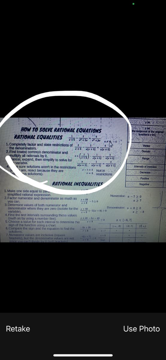 HOW TO SOLVE RATIONAL
RATIONAL EQUALITIES
1. Completely factor and state restrictions of
the denominators.
2. Find lowest common denominator and
multiply all rationals by it.
ancel, expand, then simplify to solve for
variable.
e sure solutions aren't in the restrictions
are, reject because they are
us solutions).
RATIONAL INEQUALITIES
1. Make one side equal to zero.
simplified rational expression.
2.Factor numerator and denominator as much as
you can.
7+68
748-520
3.Determine values of both numerator and
denominator where they are zero (isolate for the
variable).
2+8
4. Find the test intervals surrounding these values
(such as by using a number line).
5.Choose a value for each interval to determine the
sign of the function using a chart.
7+68-52-40
248
428
7+8
6. Compare the sign and the equation to find the
solutions.
>0
- 4(x-7)
7.Numerator values are inclusive (square
brackets), but the denominator values are not
since you can't divide by 0 (soft brackets)
20
a
218
Retake
EQUATIONS
240
+³+
z+5+5) x(x+6)
**(+6) (+)*+5)
1
-
a(2+5) =(z+5)=(x+5)
2-1-4 Not in
restrictions
(-5) (+8) 20
>0
www
X-7
x+5
Sign
y in fata
the reciprocal of the original
function's y int
Vortex
Domain
Range
Intervals of increase
Decrease
Positive
Negative
Numerator: -720
#27
Denominator:
+820
(.x. 8)
.
12-8
z € (-8, 7)
(-8. 71
.
+
Use Photo
(11%)
+