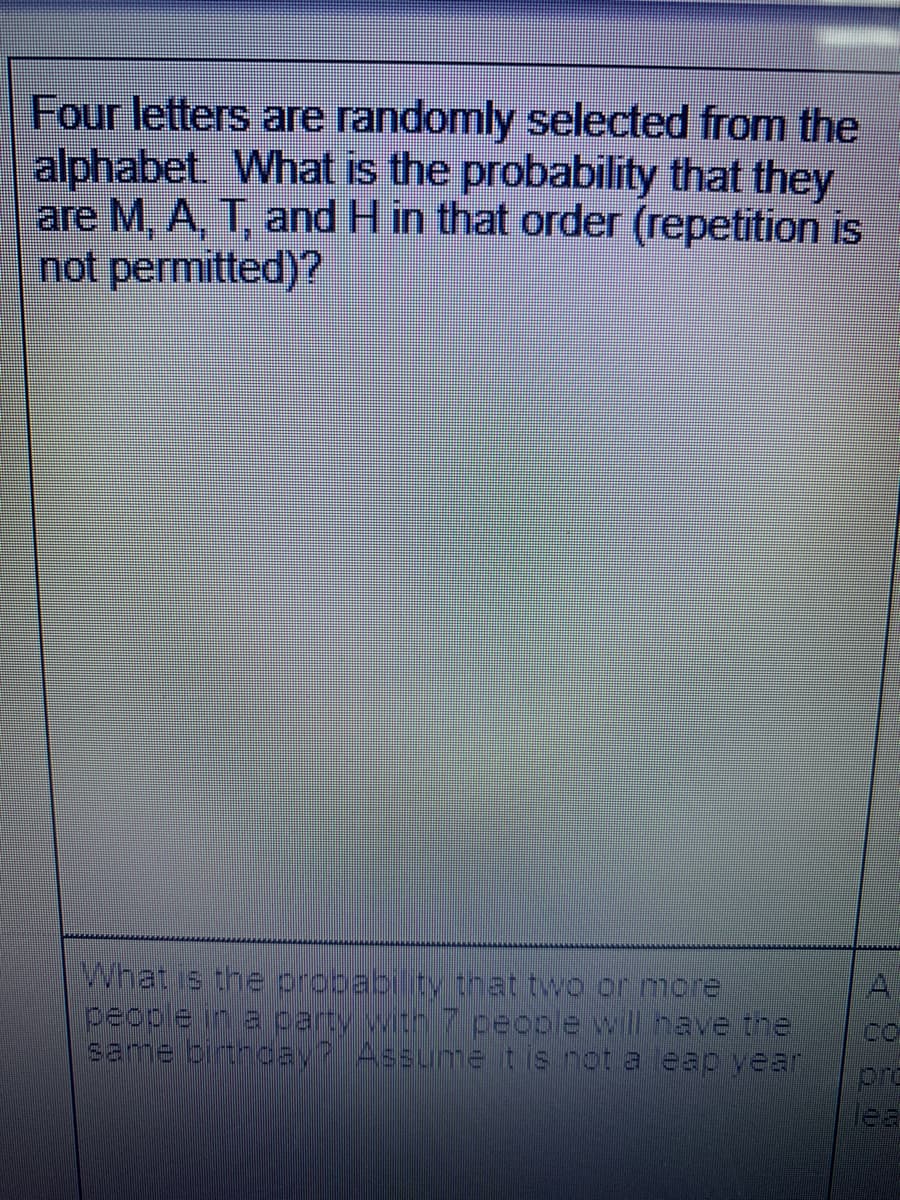 Four letters are randomly selected from the
alphabet What is the probability that they
are M, A, T, and H in that order (repetition is
not permitted)?
What is the propabilty that two or more
peoble in a party with 7 people will have the
same birtnoay? Assume tis not a eap year
A
Co
pro
lea
