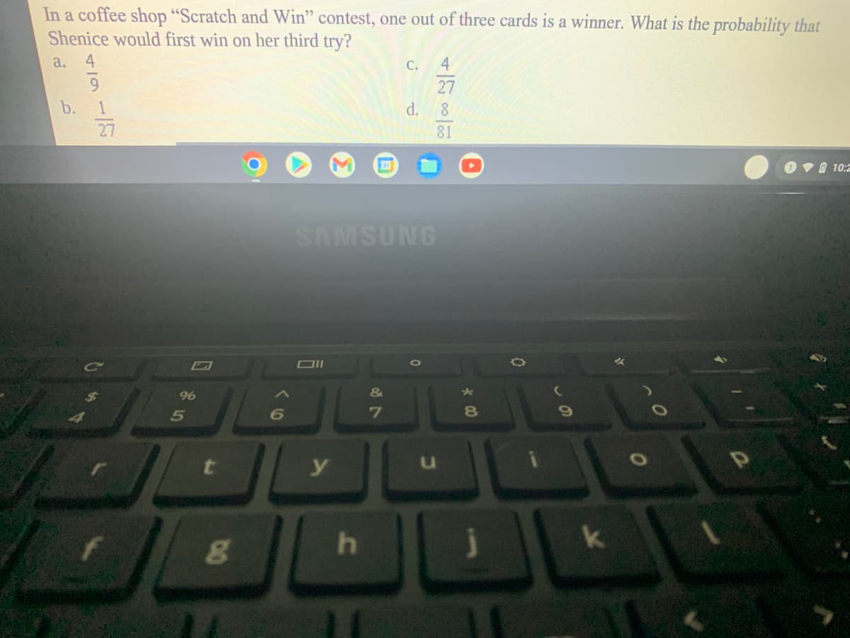 In a coffee shop "Scratch and Win" contest, one out of three cards is a winner. What is the probability that
Shenice would first win on her third try?
a.
4
C.
4
27
b.
d.
8
27
81
31
O VO 10:2
SAMSUNG
DII
9%
&
6
7
8.
y
k
O
