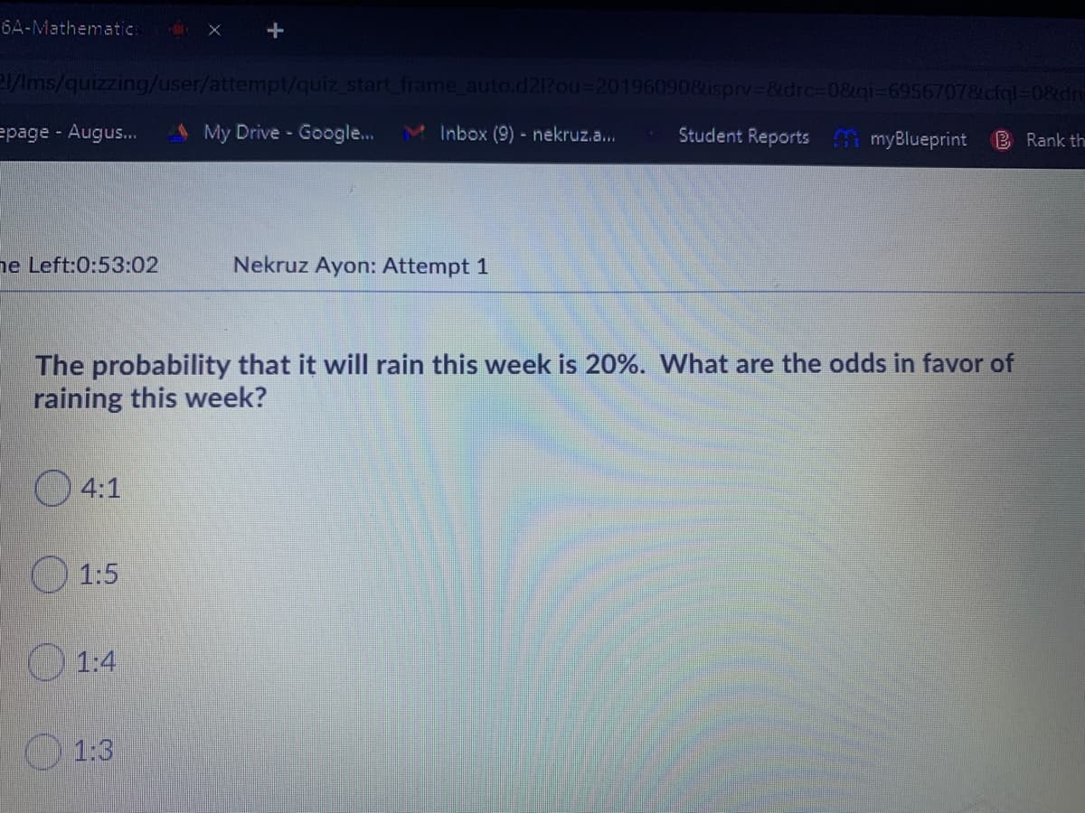 6A-Mathematic:
P/Ims/quizzing/user/attempt/quiz start frame auto.d21?ou%3D201960908isprv-&drc%-D0&gi-69567078cfgl-08dnE
=page Augus..
My Drive Google...
M Inbox (9)-nekruz.a...
Student Reports myBlueprint
B Rank th
ne Left:0:53:02
Nekruz Ayon: Attempt 1
The probability that it will rain this week is 20%. What are the odds in favor of
raining this week?
4:1
O 1:5
O 1:4
1:3
