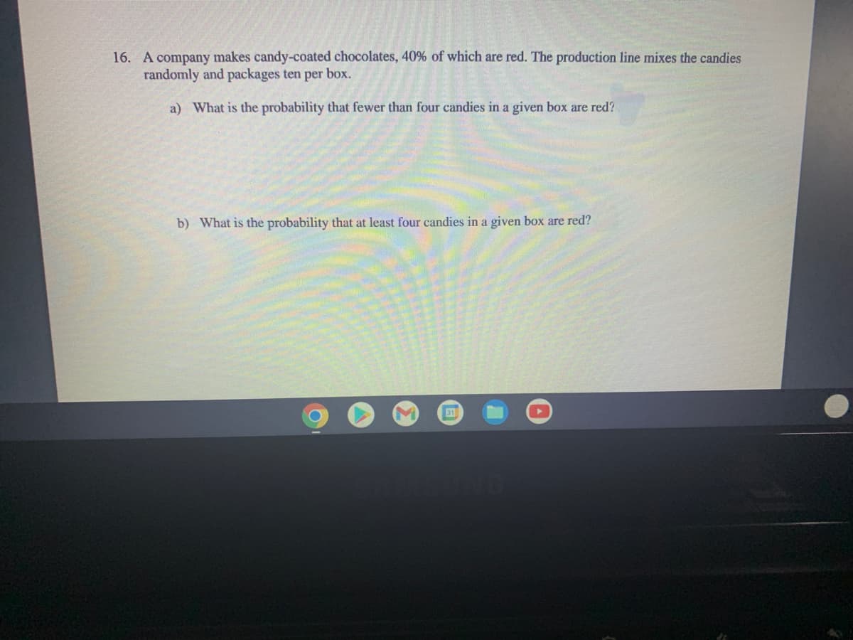 16. A company makes candy-coated chocolates, 40% of which are red. The production line mixes the candies
randomly and packages ten per box.
a) What is the probability that fewer than four candies in a given box are red?
b) What is the probability that at least four candies in a given box are red?
31
