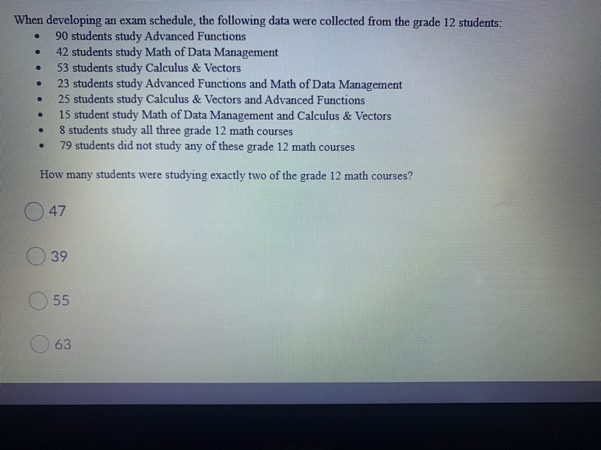 When developing an exam schedule, the following data were collected from the grade 12 students:
90 students study Advanced Functions
42 students study Math of Data Management
53 students study Calculus & Vectors
23 students study Advanced Functions and Math of Data Management
25 students study Calculus & Vectors and Advanced Functions
15 student study Math of Data Management and Calculus & Vectors
8 students study all three grade 12 math courses
79 students did not study any of these grade 12 math courses
How many students were studying exactly two of the grade 12 math courses?
47
39
55
63
