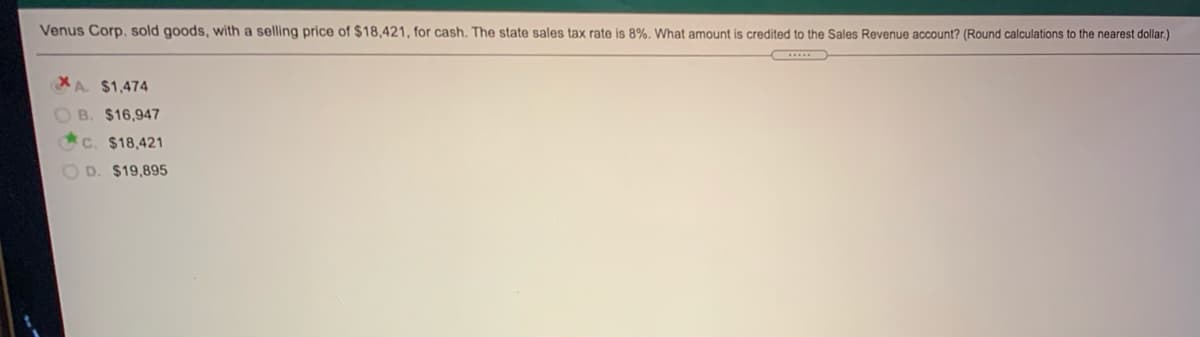 Venus Corp. sold goods, with a selling price of $18,421, for cash. The state sales tax rate is 8%. What amount is credited to the Sales Revenue account? (Round calculations to the nearest dollar.)
XA. $1,474
B. $16,947
C. $18,421
O D. $19,895
