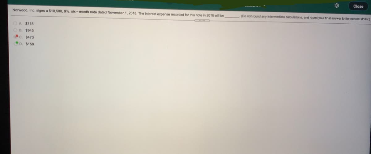 Close
Norwood, Inc, signs a $10,500, 9%, six - month note dated November 1, 2018. The interest expense recorded for this note in 2018 will be
(Do not round any intermediate calculations, and round your final answer to the nearest dollar.)
OA $315
OB. $945
Xc. $473
D. $158
