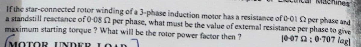 ichines
If the star-connected rotor winding of a 3-phase induction motor has a resistance of 0-01 per phase and
a standstill reactance of 0-08 2 per phase, what must be the value of external resistance per phase to give
maximum starting torque ? What will be the rotor power factor then ?
MOTOR UNDER LOun
10-07 ; 0-707 lag)
