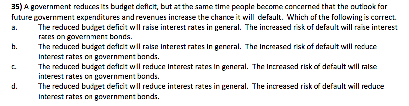 35) A government reduces its budget deficit, but at the same time people become concerned that the outlook for
future government expenditures and revenues increase the chance it will default. Which of the following is correct.
The reduced budget deficit will raise interest rates in general. The increased risk of default will raise interest
rates on government bonds.
a.
The reduced budget deficit will raise interest rates in general. The increased risk of default will reduce
interest rates on government bonds.
The reduced budget deficit will reduce interest rates in general. The increased risk of default will raise
interest rates on government bonds.
The reduced budget deficit will reduce interest rates in general. The increased risk of default will reduce
interest rates on government bonds.
b.
C.
d.