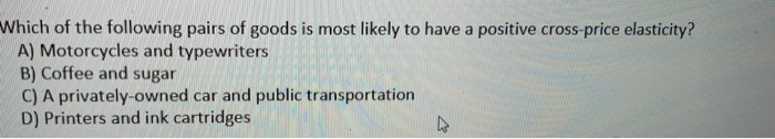 Which of the following pairs of goods is most likely to have a positive cross-price elasticity?
A) Motorcycles and typewriters
B) Coffee and sugar
C) A privately-owned car and public transportation
D) Printers and ink cartridges.