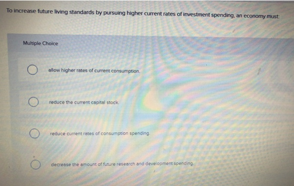 To increase future living standards by pursuing higher current rates of investment spending, an economy must:
Multiple Choice
O
allow higher rates of current consumption.
reduce the current capital stock.
reduce current rates of consumption spending.
decrease the amount of future research and development spending