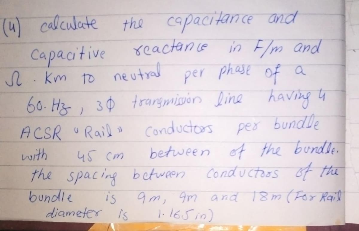 (4) calculate the capacitance and
Capacitive
Л. Кт
S.km to neutral
reactance in F/m and
per phase of a
60. Hz, 30 transmission line having 4
per bundle
between of the bundle.
Conductors of the
ACSR "Rail » Conductors
with
45 cm
the spacing between
bundle
is
diameter is
9m, am and 18m (For Rail
1.165 in)