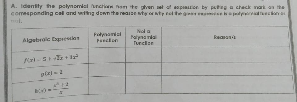 A. Identify the polynomial functions from the given set of expression by putting a check mark on the
corresponding cell and wrifing down the reason why or why not the given expression is a polynomial function or
not.
Not a
Polynomial
Function
Polynomial
Function
Algebraic Expression
Reason/s
f(x) = 5 + v2x + 3x2
g(x) = 2
x3 +2
h(x) =
%3D
