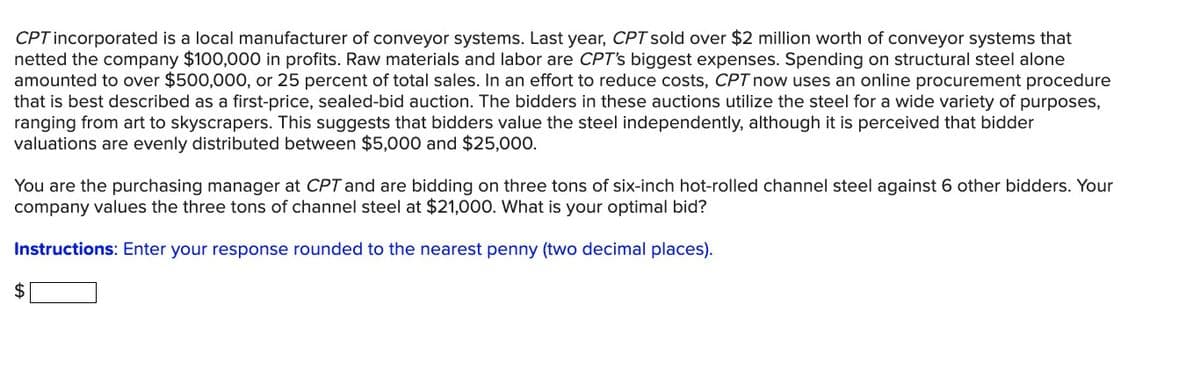CPT incorporated is a local manufacturer of conveyor systems. Last year, CPT sold over $2 million worth of conveyor systems that
netted the company $100,000 in profits. Raw materials and labor are CPT's biggest expenses. Spending on structural steel alone
amounted to over $500,000, or 25 percent of total sales. In an effort to reduce costs, CPT now uses an online procurement procedure
that is best described as a first-price, sealed-bid auction. The bidders in these auctions utilize the steel for a wide variety of purposes,
ranging from art to skyscrapers. This suggests that bidders value the steel independently, although it is perceived that bidder
valuations are evenly distributed between $5,000 and $25,000.
You are the purchasing manager at CPT and are bidding on three tons of six-inch hot-rolled channel steel against 6 other bidders. Your
company values the three tons of channel steel at $21,000. What is your optimal bid?
Instructions: Enter your response rounded to the nearest penny (two decimal places).
$