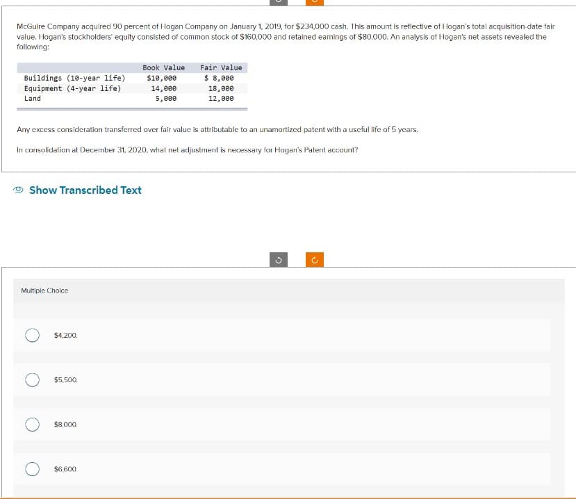 McGuire Company acquired 90 percent of Hogan Company on January 1, 2019, for $234,000 cash. This amount is reflective of Hogan's total acquisition-date fair
value. Hogan's stockholders' equity consisted of common stock of $160,000 and retained earnings of $80,000. An analysis of Hogan's net assets revealed the
following:
Buildings (10-year life)
Equipment (4-year life)
Land
Any excess consideration transferred over fair value is attributable to an unamortized patent with a useful life of 5 years.
In consolidation at December 31, 2020, what net adjustment is necessary for Hogan's Patent account?
Show Transcribed Text
Multiple Choice
$4,200.
$5,500.
Book Value
$10,000
14,000
5,000
$8,000.
$6,600
Fair Value
$ 8,000
18,000
12,000
G
(²