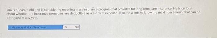 Tim is 45 years old and is considering enrolling in an insurance program that provides for long-term care insurance. He is curious
about whether the insurance premiums are deductible as a medical expense. If so, he wants to know the maximum amount that can be
deducted in any year.
Maximum deductible amount
780