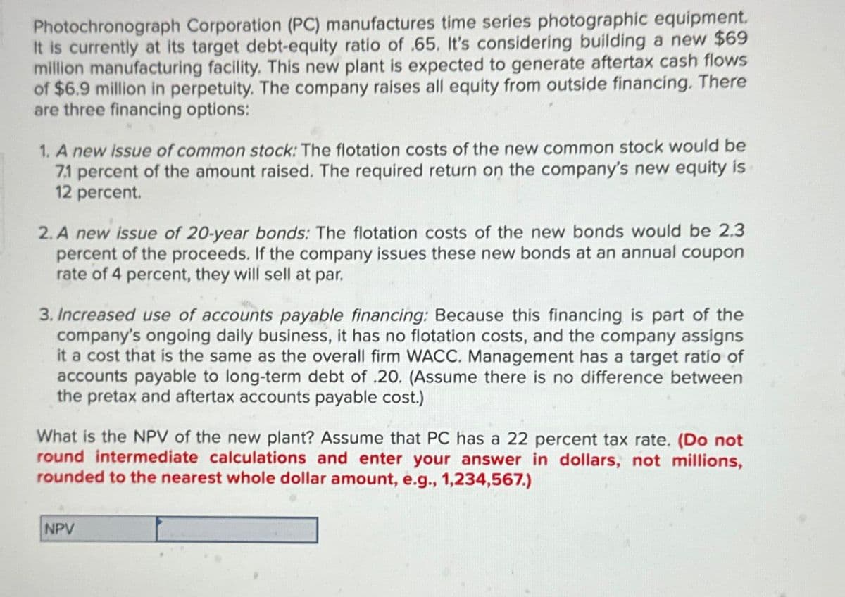 Photochronograph Corporation (PC) manufactures time series photographic equipment.
It is currently at its target debt-equity ratio of 65. It's considering building a new $69
million manufacturing facility. This new plant is expected to generate aftertax cash flows
of $6.9 million in perpetuity. The company raises all equity from outside financing. There
are three financing options:
1. A new issue of common stock: The flotation costs of the new common stock would be
7.1 percent of the amount raised. The required return on the company's new equity is
12 percent.
2. A new issue of 20-year bonds: The flotation costs of the new bonds would be 2.3
percent of the proceeds. If the company issues these new bonds at an annual coupon
rate of 4 percent, they will sell at par.
3. Increased use of accounts payable financing: Because this financing is part of the
company's ongoing daily business, it has no flotation costs, and the company assigns
it a cost that is the same as the overall firm WACC. Management has a target ratio of
accounts payable to long-term debt of .20. (Assume there is no difference between
the pretax and aftertax accounts payable cost.)
What is the NPV of the new plant? Assume that PC has a 22 percent tax rate. (Do not
round intermediate calculations and enter your answer in dollars, not millions,
rounded to the nearest whole dollar amount, e.g., 1,234,567.)
NPV