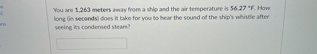 You are 1,263 meters away from a ship and the air temperature is 56.27 °F. HoW
long (in seconds) does it take for you to hear the sound of the ship's whistle after
ons
seeing its condensed steam?
