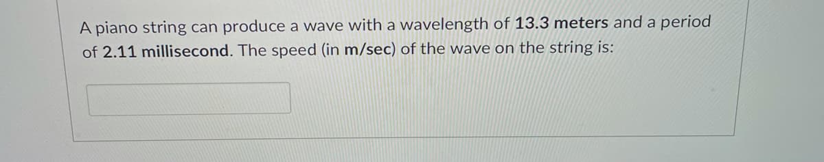 A piano string can produce a wave with a wavelength of 13.3 meters and a period
of 2.11 millisecond. The speed (in m/sec) of the wave on the string is:
