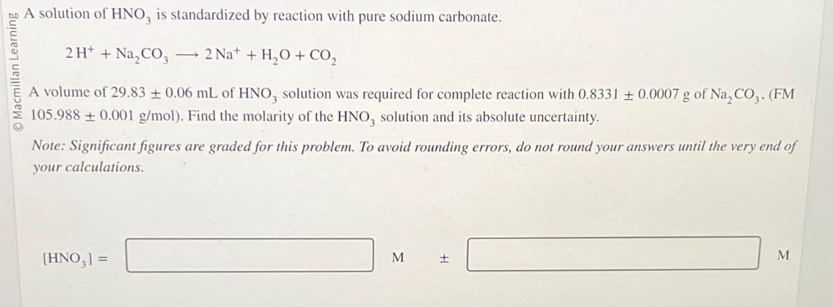 Macmillan Learning
A solution of HNO3 is standardized by reaction with pure sodium carbonate.
2H+ + Na₂CO3
2 Na+ + H₂O + CO₂
A volume of 29.83 ±0.06 mL of HNO3 solution was required for complete reaction with 0.8331 ± 0.0007 g of Na, CO3, (FM
105.988±0.001 g/mol). Find the molarity of the HNO3 solution and its absolute uncertainty.
Note: Significant figures are graded for this problem. To avoid rounding errors, do not round your answers until the very end of
your calculations.
[HNO3] =
M
+
M