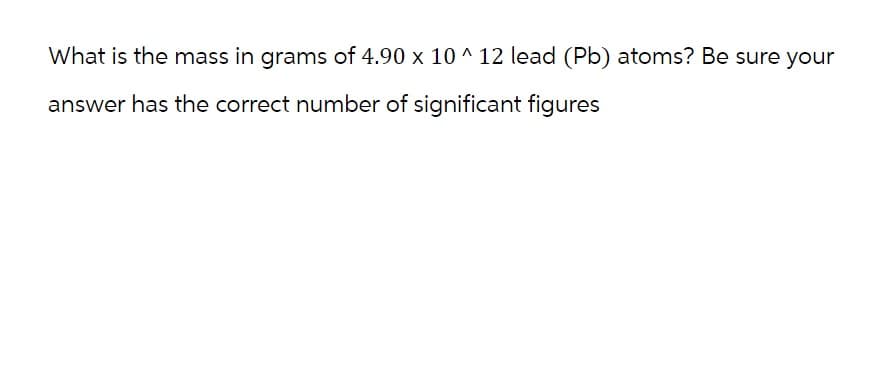 What is the mass in grams of 4.90 x 10^12 lead (Pb) atoms? Be sure your
answer has the correct number of significant figures