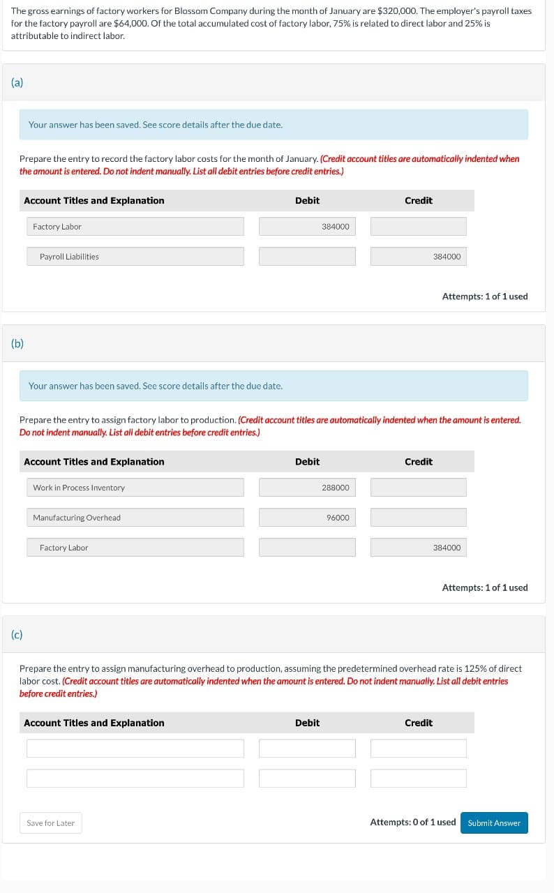 The gross earnings of factory workers for Blossom Company during the month of January are $320,000. The employer's payroll taxes
for the factory payroll are $64,000. Of the total accumulated cost of factory labor, 75% is related to direct labor and 25% is
attributable to indirect labor.
(a)
Prepare the entry to record the factory labor costs for the month of January. (Credit account titles are automatically indented when
the amount is entered. Do not indent manually. List all debit entries before credit entries.)
Your answer has been saved. See score details after the due date.
Account Titles and Explanation
(b)
(c)
Factory Labor
Payroll Liabilities
Your answer has been saved. See score details after the due date.
Account Titles and Explanation
Work in Process Inventory
Manufacturing Overhead
Prepare the entry to assign factory labor to production. (Credit account titles are automatically indented when the amount is entered.
Do not indent manually. List all debit entries before credit entries.)
Factory Labor
Debit
Account Titles and Explanation
Save for Later
Debit
384000
Debit
288000
Credit
96000
384000
Credit
Attempts: 1 of 1 used
Prepare the entry to assign manufacturing overhead to production, assuming the predetermined overhead rate is 125% of direct
labor cost. (Credit account titles are automatically indented when the amount is entered. Do not indent manually. List all debit entries
before credit entries.)
384000
Credit
Attempts: 1 of 1 used
Attempts: 0 of 1 used Submit Answer
