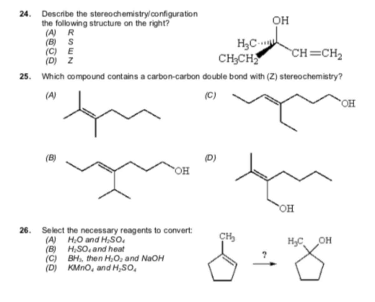 24. Describe the stereochemistry/ configuration
the following structure on the right?
(A) R
(B) S
(C) E
(D) Z
OH
H3C
CH;CH
CH=CH2
25. Which compound contains a carbon-carbon double bond with (Z) stereochemistry?
(A)
(C)
(B)
(D)
"OH
26. Select the necessary reagents to convert:
(A) H;O and H;SO,
(B) H;SO, and heat
(C) BH, then H;O; and NaOH
(D) KMNO, and H,SO,
H,C OH
