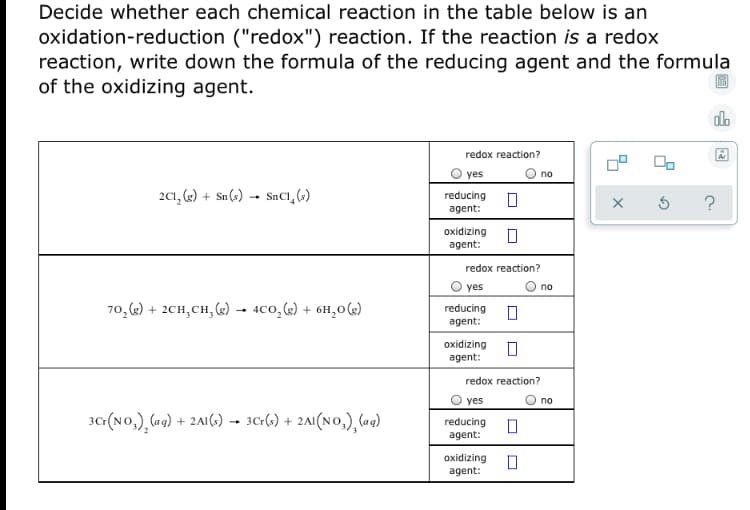 **Oxidation-Reduction Reactions Identification**

In this exercise, you need to determine whether each chemical reaction listed in the table below is an oxidation-reduction (redox) reaction. If the reaction qualifies as a redox reaction, you need to identify both the reducing agent and the oxidizing agent by writing down their respective chemical formulas.

1. **Reaction 1:**
   \[
   2Cl_2 (g) + Sn (s) \rightarrow SnCl_4 (s)
   \]
   - Redox reaction? : \(\bigcirc\) Yes  \(\square\) No
   - Reducing agent: \(\square\)
   - Oxidizing agent: \(\square\)

2. **Reaction 2:**
   \[
   7O_2 (g) + 2CH_3CH_3 (g) \rightarrow 4CO_2 (g) + 6H_2O (g)
   \]
   - Redox reaction? : \(\bigcirc\) Yes  \(\square\) No
   - Reducing agent: \(\square\)
   - Oxidizing agent: \(\square\)

3. **Reaction 3:**
   \[
   3Cr(NO_3)_2 (aq) + 2Al (s) \rightarrow 3Cr (s) + 2Al(NO_3)_3 (aq)
   \]
   - Redox reaction? : \(\bigcirc\) Yes  \(\square\) No
   - Reducing agent: \(\square\)
   - Oxidizing agent: \(\square\)

For each reaction, determine if the change in oxidation states of the reactants qualifies the reaction as a redox reaction. Then identify the substance that donates electrons (reducing agent) and the substance that accepts electrons (oxidizing agent).