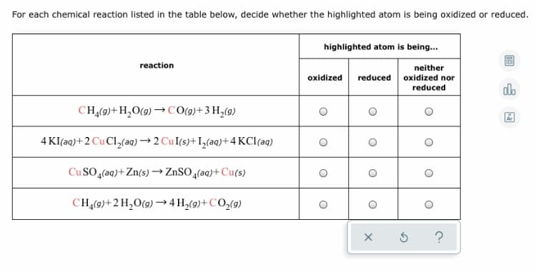 ### Oxidation and Reduction Reactions Table

For each chemical reaction listed in the table below, decide whether the highlighted atom is being oxidized or reduced.

| **reaction** | **highlighted atom is being...** |
|--------------|---------------------------------|
| C\(_3\)H\(_8(g)\)+H\(_2\)O\(_{(g)}\) → CO\(_{(g)}\)+3 H\(_2(g)\) | - ⃝ Oxidized - ⃝ Reduced - ⃝ Neither oxidized nor reduced |
| 4 KI\(_{(aq)}\)+2 CuCl\(_2\(_{(aq)}\) → 2 CuI\(_{(s)}\)+I\(_2\_{(s)}\)+4 KCl\(_{(aq)}\) | - ⃝ Oxidized - ⃝ Reduced - ⃝ Neither oxidized nor reduced |
| CuSO\(_4\(_{(aq)}\)+Zn\(_{(s)}\) → ZnSO\(_4\(_{(aq)}\)+Cu\(_{(s)}\) | - ⃝ Oxidized - ⃝ Reduced - ⃝ Neither oxidized nor reduced |
| C\(_4\)H\(_{10(g)}\)+2 H\(_2\)O\(_{(g)}\) → 4 H\(_2(g)\)+CO\(_2\_{(g)}\) | - ⃝ Oxidized - ⃝ Reduced - ⃝ Neither oxidized nor reduced |

Choose the appropriate option (oxidized, reduced, or neither) for each reaction.