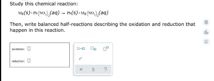 Study this chemical reaction:
Mg(s)+ Pb (NO,),(aq) – Pb(s)+Mg (NO,),(aq)
Then, write balanced half-reactions describing the oxidation and reduction that
happen in this reaction.
do
Ar
oxidation: U
reduction: U
