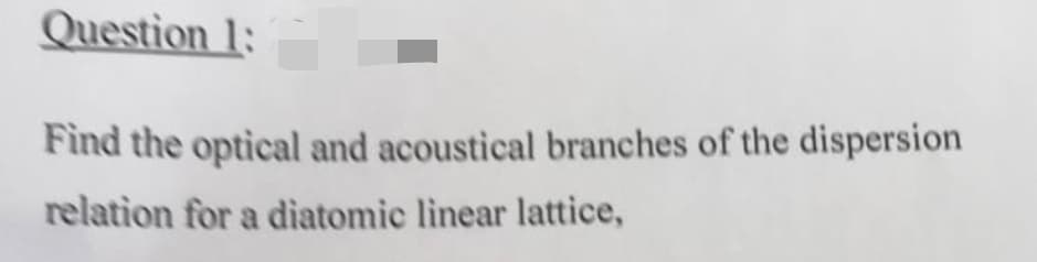 Question 1:
Find the optical and acoustical branches of the dispersion
relation for a diatomic linear lattice,