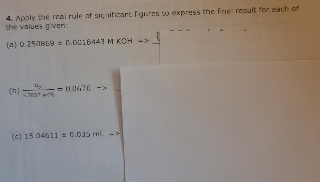 4. Apply the real rule of significant figures to express the final result for each of
the values given:
(a) 0.250869 + 0.0018443 M KOH =>
(b)
5.7837 wt%
= 0.0676 =>
(c) 15.04611 ± 0.035 mL =>
