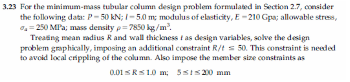 3.23 For the minimum-mass tubular column design problem formulated in Section 2.7, consider
the following data: P = 50 kN; I = 5.0 m; modulus of elasticity, E =210 Gpa; allowable stress,
0. = 250 MPa; mass density p= 7850 kg/m².
Treating mean radius R and wall thickness t as design variables, solve the design
problem graphically, imposing an additional constraint R/t s 50. This constraint is needed
to avoid local crippling of the column. Also impose the member size constraints as
0.01SRS1.0 m; 5sts200 mm
