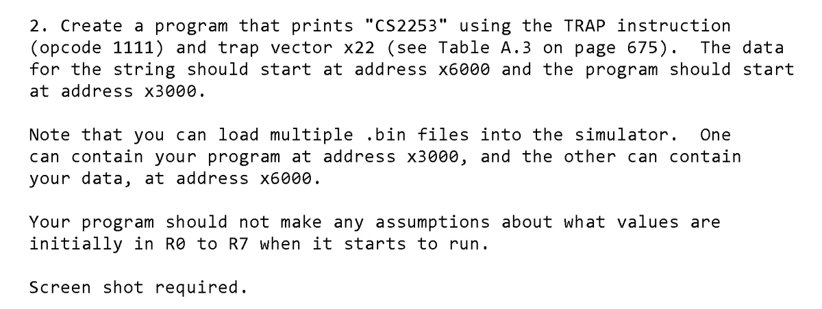 2. Create a program that prints "CS2253" using the TRAP instruction
(opcode 1111) and trap vector x22 (see Table A.3 on page 675).
for the string should start at address x6000 and the program should start
at address x3000.
The data
Note that you can load multiple .bin files into the simulator.
can contain your program at address x3000, and the other can contain
your data, at address x6000.
One
Your program should not make any assumptions about what values are
initially in R0 to R7 when it starts to run.
Screen shot required.
