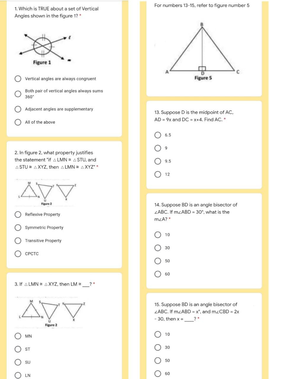 For numbers 13-15, refer to figure number 5
1. Which is TRUE about a set of Vertical
Angles shown in the figure 1? *
Figure 1
Vertical angles are always congruent
Figure 5
Both pair of vertical angles always sums
360°
Adjacent angles are supplementary
13. Suppose D is the midpoint of AC,
AD = 9x and DC = x+4. Find AC. *
All of the above
6.5
9.
2. In figure 2, what property justifies
the statement "if A LMN = A STU, and
9.5
A STU = AXYZ, then A LMN = AXYZ" *
12
Figure 2
14. Suppose BD is an angle bisector of
ZABC. If MZABD = 30°, what is the
Reflexive Property
mzA?*
O Symmetric Property
10
Transitive Property
30
СРСТС
50
60
3. If A LMN = AXYZ, then LM =
?*
15. Suppose BD is an angle bisector of
ZABC. If MZABD = x°, and mzCBD = 2x
- 30, then x =
Figure 2
10
MN
30
ST
50
SU
60
LN
O O O O
O O O O
O O
O O
O O O O
