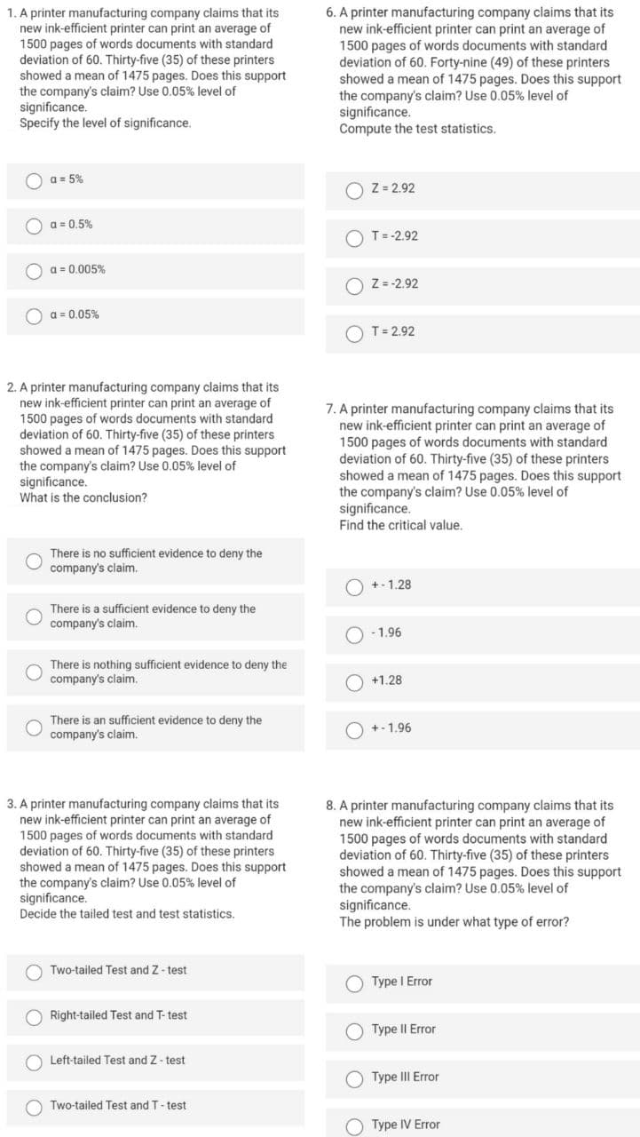 1. A printer manufacturing company claims that its
new ink-efficient printer can print an average of
1500 pages of words documents with standard
deviation of 60. Thirty-five (35) of these printers
showed a mean of 1475 pages. Does this support
the company's claim? Use 0.05% level of
significance.
Specify the level of significance.
6. A printer manufacturing company claims that its
new ink-efficient printer can print an average of
1500 pages of words documents with standard
deviation of 60. Forty-nine (49) of these printers
showed a mean of 1475 pages. Does this support
the company's claim? Use 0.05% level of
significance.
Compute the test statistics.
O
a = 5%
O
Z = 2.92
O a = 0.5%
T= -2.92
a = 0.005%
এ =
O Z = -2.92
a = 0.05%
T= 2.92
2. A printer manufacturing company claims that its
new ink-efficient printer can print an average of
1500 pages of words documents with standard
deviation of 60. Thirty-five (35) of these printers
showed a mean of 1475 pages. Does this support
the company's claim? Use 0.05% level of
significance.
What is the conclusion?
7. A printer manufacturing company claims that its
new ink-efficient printer can print an average of
1500 pages of words documents with standard
deviation of 60. Thirty-five (35) of these printers
showed a mean of 1475 pages. Does this support
the company's claim? Use 0.05% level of
significance.
Find the critical value.
There is no sufficient evidence to deny the
company's claim.
+ - 1.28
There is a sufficient evidence to deny the
company's claim.
- 1.96
There is nothing sufficient evidence to deny the
company's claim.
O +1.28
There is an sufficient evidence to deny the
company's claim.
O +-1.96
3. A printer manufacturing company claims that its
new ink-efficient printer can print an average of
1500 pages of words documents with standard
deviation of 60. Thirty-five (35) of these printers
showed a mean of 1475 pages. Does this support
the company's claim? Use 0.05% level of
significance.
8. A printer manufacturing company claims that its
new ink-efficient printer can print an average of
1500 pages of words documents with standard
deviation of 60. Thirty-five (35) of these printers
showed a mean of 1475 pages. Does this support
the company's claim? Use 0.05% level of
significance.
The problem is under what type of error?
Decide the tailed test and test statistics.
O Two-tailed Test and Z- test
O
Type I Error
Right-tailed Test and T- test
Type II Error
Left-tailed Test and Z- test
O Type II Error
Two-tailed Test and T- test
O Type IV Error
