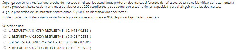 Suponga que se va a realizar una prueba de mercado en el cual los estudiantes probaran dos marcas diferentes de refrescos. su tarea es identificar correctamente la
marca probada. si se selecciona una muestra aleatoria de 200 estudiantes y se supone que estos no tienen capacidad para distinguir entre las dos marcas.
a. ¿ que proporción de las muestras tendrá entre 50 y 60 % de identificaciones correctas?
b. ¿dentro de que limites simétricos del % de la población se encontrara el 90% de porcentajes de las muestras?
Seleccione una:
O a. RESPUESTA A: 0.4976 Y RESPUESTA B: (0.4418 Y0.5581)
O b. RESPUESTA A: 0.5000 Y RESPUESTA B: (0.3428 Y 0.3881)
C. RESPUESTA A: 0.4976 Y RESPUESTA B: (0.3818Y0.4581)
d. RESPUESTA A: 0.7649 Y RESPUESTA B: (0.4418 Y0.5581)
