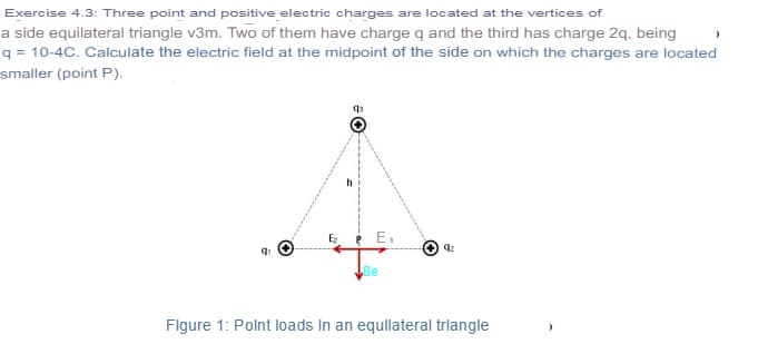 Exercise 4.3: Three point and positive electric charges are located at the vertices of
a side equilateral triangle v3m. Two of them have charge q and the third has charge 2q, being
q = 10-4C. Calculate the electric field at the midpoint of the side on which the charges are located
smaller (point P).
Ei
Be
Flgure 1: Polnt loads In an equllateral trlangle
