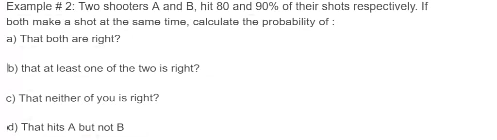 Example # 2: Two shooters A and B, hit 80 and 90% of their shots respectively. If
both make a shot at the same time, calculate the probability of :
a) That both are right?
b) that at least one of the two is right?
c) That neither of you is right?
id) That hits A but not B
