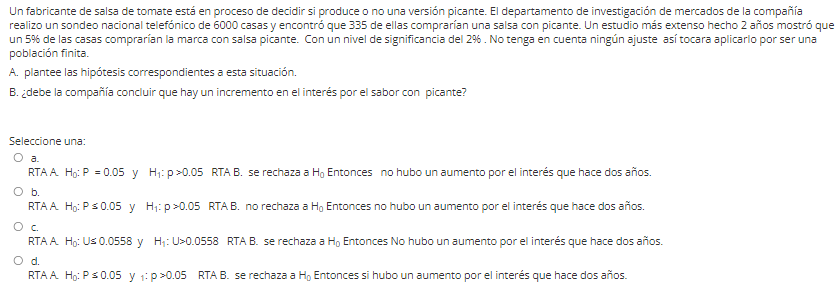 Un fabricante de salsa de tomate está en proceso de decidir si produce o no una versión picante. El departamento de investigación de mercados de la compañía
realizo un sondeo nacional telefónico de 6000 casas y encontró que 335 de ellas comprarían una salsa con picante. Un estudio más extenso hecho 2 años mostró que
un 5% de las casas comprarían la marca con salsa picante. Con un nivel de significancia del 29% . No tenga en cuenta ningún ajuste así tocara aplicarlo por ser una
población finita.
A. plantee las hipótesis correspondientes a esta situación.
B. ¿debe la compañía concluir que hay un incremento en el interés por el sabor con picante?
Seleccione una:
O a.
RTA A Ho: P = 0.05 y Hj: p>0.05 RTA B. se rechaza a H, Entonces no hubo un aumento por el interés que hace dos años.
Ob.
RTA A Ho: Ps0.05 y H;: p>0.05 RTAB. no rechaza a Ho Entonces no hubo un aumento por el interés que hace dos años.
RTA A Ho: Us 0.0558 y H;: U>0.0558 RTA B. se rechaza a Ho Entonces No hubo un aumento por el interés que hace dos años.
O d.
RTA A Ho: Ps0.05 y 1: p>0.05 RTA B. se rechaza a H, Entonces si hubo un aumento por el interés que hace dos años.
