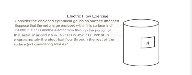 Electric Flow Exercise
Consider the enclosed cylindrical gaussian surface attached.
Suppose that the net charge enclosed withIn this surface Is of
+0.885 × 10 ° C andthe electric flow through the portion of
the area marked as A is -100 N-m2 / C. What is
approximately the electrical flow through the rest of the
surface (not considering area A)?
A
