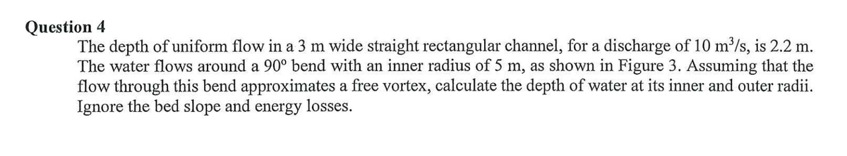 Question 4
The depth of uniform flow in a 3 m wide straight rectangular channel, for a discharge of 10 m'/s, is 2.2 m.
The water flows around a 90° bend with an inner radius of 5 m, as shown in Figure 3. Assuming that the
flow through this bend approximates a free vortex, calculate the depth of water at its inner and outer radii.
Ignore the bed slope and energy losses.
