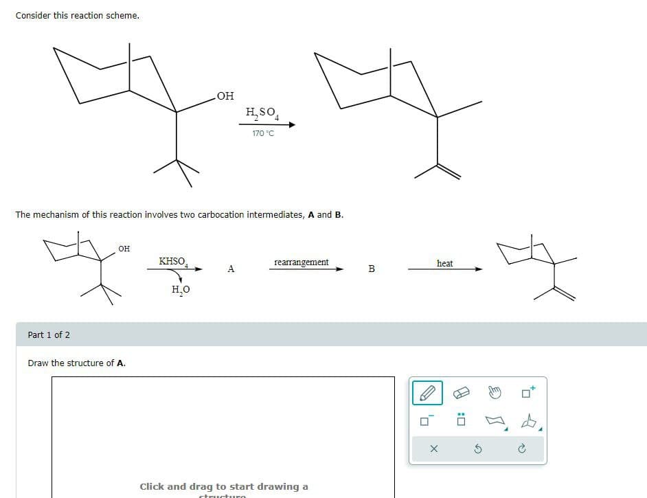 Consider this reaction scheme.
OH
H₂SO
170 °C
The mechanism of this reaction involves two carbocation intermediates, A and B.
Part 1 of 2
OH
KHSO
rearrangement
heat
A
B
H₂O
Draw the structure of A.
Click and drag to start drawing a
: ☐