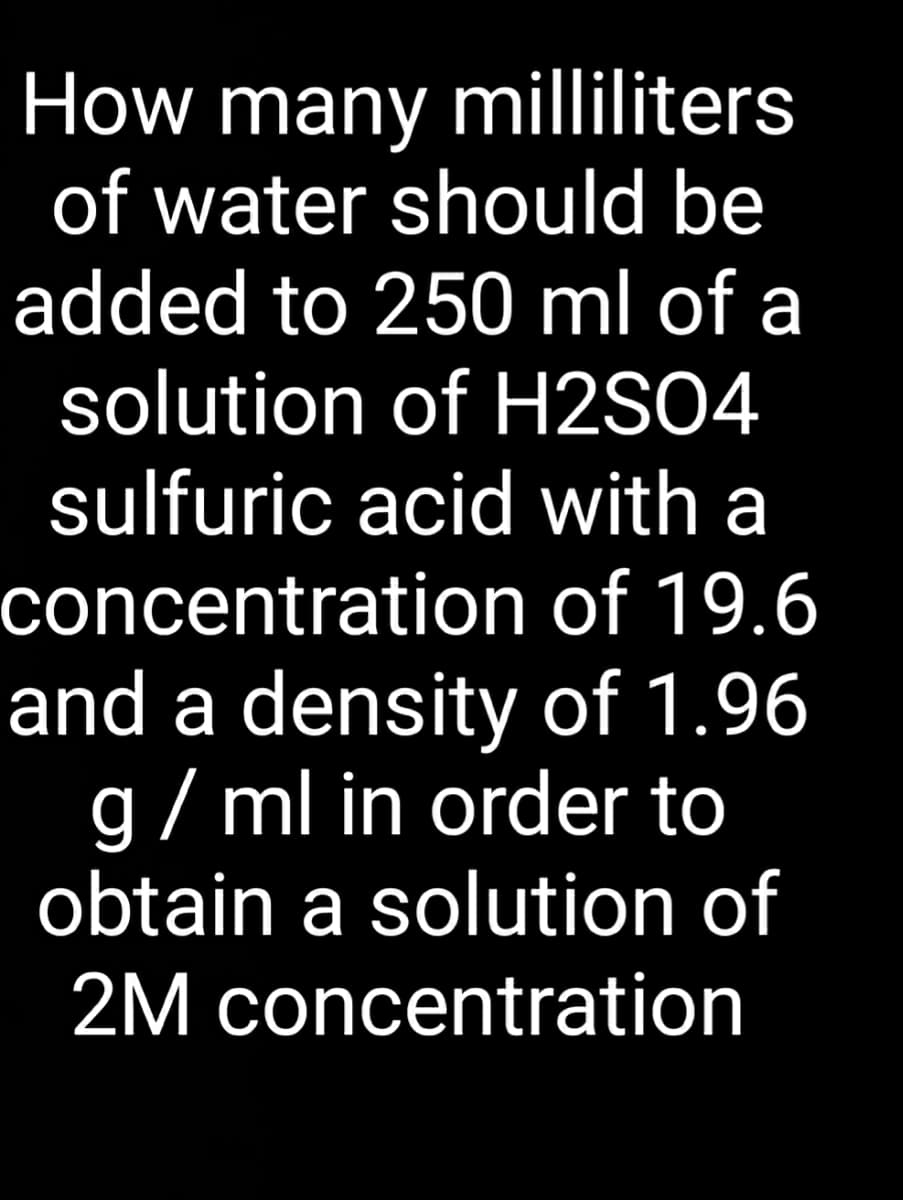 How many milliliters
of water should be
added to 250 ml of a
solution of H2S04
sulfuric acid with a
concentration of 19.6
and a density of 1.96
g/ ml in order to
obtain a solution of
2M concentration
