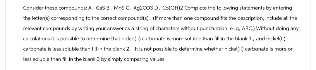 Consider these compounds: A. CaS B. MnS C. Ag2CO3 D. Co(OH)2 Complete the following statements by entering
the letter(s) corresponding to the correct compound(s). (If more than one compound fits the description, include all the
relevant compounds by writing your answer as a string of characters without punctuation, e. g, ABC.) Without doing any
calculations it is possible to determine that nickel(II) carbonate is more soluble than fill in the blank 1, and nickel(II)
carbonate is less soluble than fill in the blank 2. It is not possible to determine whether nickel(II) carbonate is more or
less soluble than fill in the blank 3 by simply comparing values.