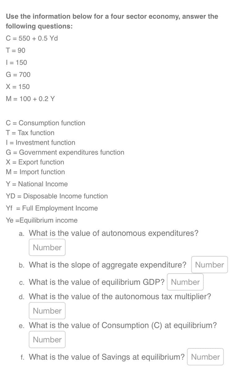 Use the information below for a four sector economy, answer the
following questions:
C 550 +0.5 Yd
T = 90
| = 150
G = 700
X = 150
M = 100+ 0.2 Y
C = Consumption function
T = Tax function
I = Investment function
G = Government expenditures function
X = Export function
M = Import function
Y = National Income
YD Disposable Income function
=
Yf = Full Employment Income
Ye =Equilibrium income
a. What is the value of autonomous expenditures?
Number
b. What is the slope of aggregate expenditure? Number
c. What is the value of equilibrium GDP? Number
d. What is the value of the autonomous tax multiplier?
Number
e. What is the value of Consumption (C) at equilibrium?
Number
f. What is the value of Savings at equilibrium? Number