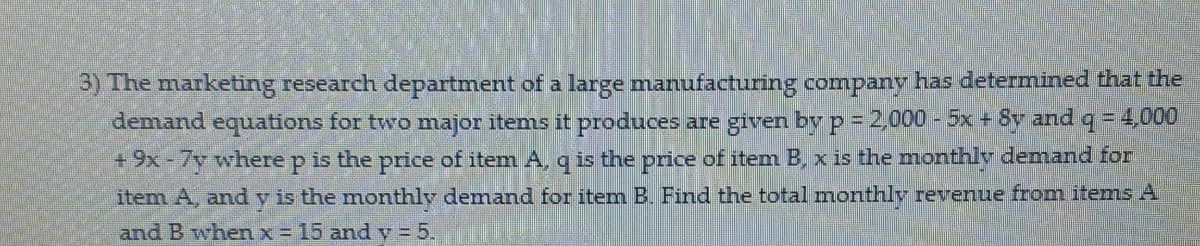 3) The marketing research department of a large manufacturing company has determined that the
demand equations for two major items it produces are given byp-2000 - 5x + Sy and q= 4,000
+9x-7y where p is the price of item A, q is the price of item B, x is the monthly demand for
item A, andy is the monthly demand for item B Find the total monthlv revenue from items A
and B when x = 15 and y =5.
