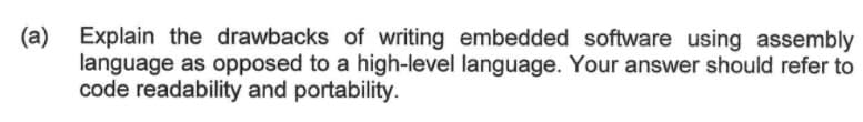 (a) Explain the drawbacks of writing embedded software using assembly
language as opposed to a high-level language. Your answer should refer to
code readability and portability.
