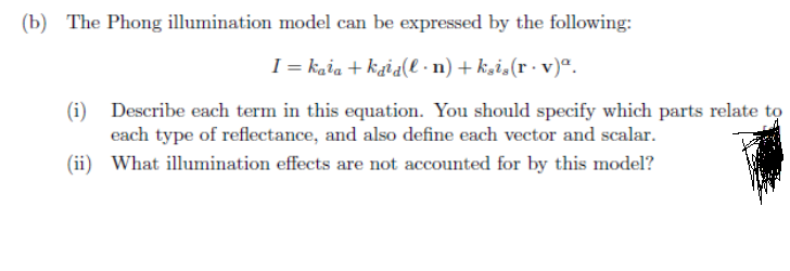 (b) The Phong illumination model can be expressed by the following:
I = kaia + kaia(l ·n) + k,i,(r · v)ª.
(i) Describe each term in this equation. You should specify which parts relate to
each type of reflectance, and also define each vector and scalar.
(ii) What illumination effects are not accounted for by this model?
