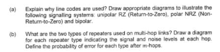 Explain why line codes are used? Draw appropriate diagrams to illustrate the
(a)
following signalling systems: unipolar RZ (Return-to-Zero), polar NRZ (Non-
Return-to-Zero) and bipolar.
(b) What are the two types of repeaters used on multi-hop links? Draw a diagram
for each repeater type indicating the signal and noise levels at each hop.
Define the probability of error for each type after m-hops.
